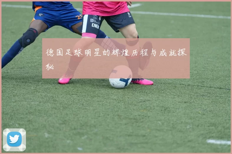 德国足球明星的辉煌历程与成就探秘