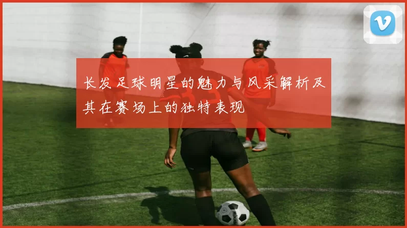 长发足球明星的魅力与风采解析及其在赛场上的独特表现