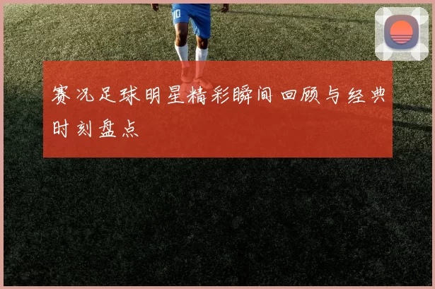 赛况足球明星精彩瞬间回顾与经典时刻盘点