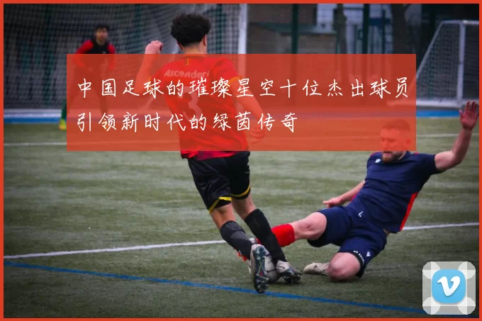 中国足球的璀璨星空十位杰出球员引领新时代的绿茵传奇