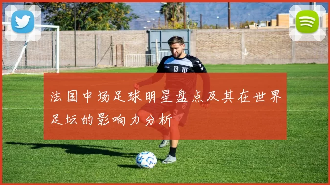 法国中场足球明星盘点及其在世界足坛的影响力分析
