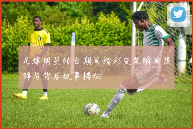 足球明星转会期间精彩变装瞬间集锦与背后故事揭秘