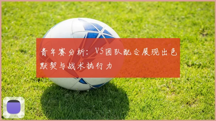 青年赛分析：V5团队配合展现出色默契与战术执行力