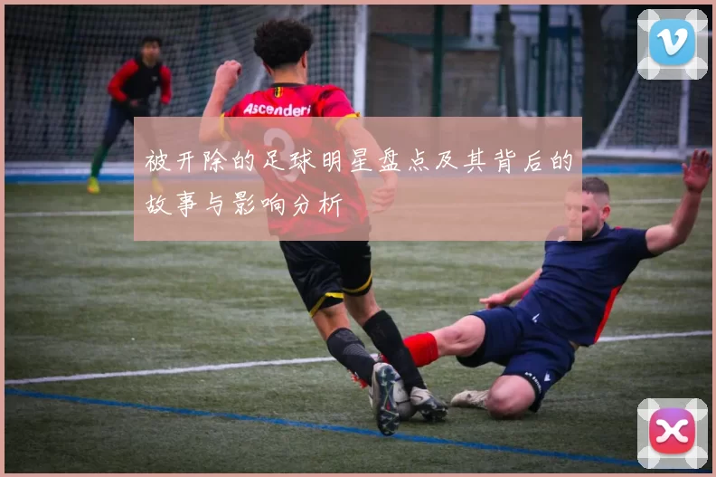 被开除的足球明星盘点及其背后的故事与影响分析