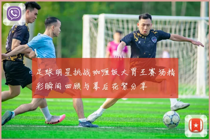足球明星挑战咖喱饭大胃王赛场精彩瞬间回顾与幕后花絮分享
