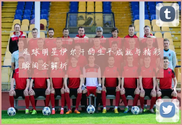 足球明星伊尔汗的生平成就与精彩瞬间全解析