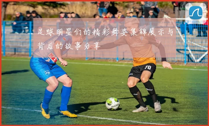 足球明星们的精彩舞姿集锦展示与背后的故事分享