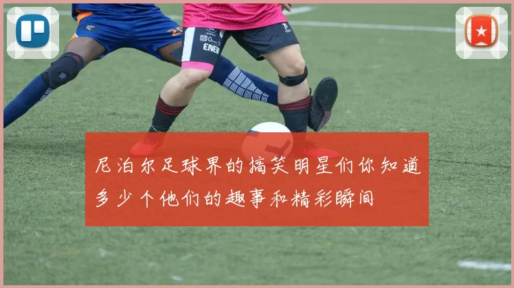 尼泊尔足球界的搞笑明星们你知道多少个他们的趣事和精彩瞬间