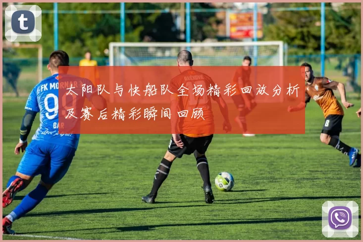 太阳队与快船队全场精彩回放分析及赛后精彩瞬间回顾