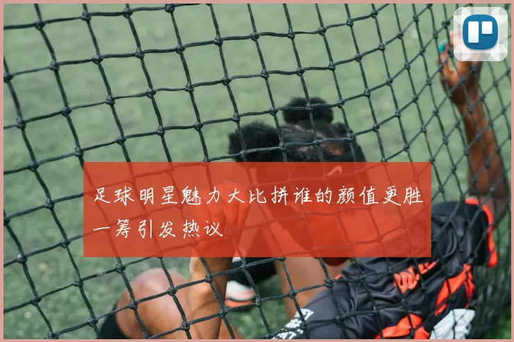 足球明星魅力大比拼谁的颜值更胜一筹引发热议