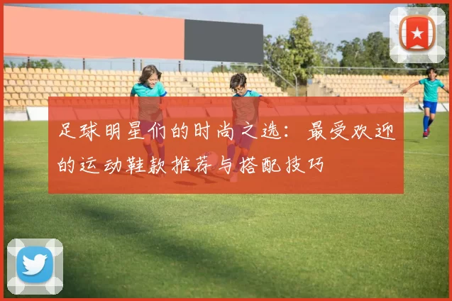 足球明星们的时尚之选：最受欢迎的运动鞋款推荐与搭配技巧