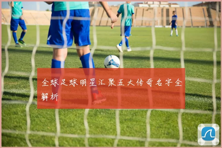 全球足球明星汇聚五大传奇名字全解析