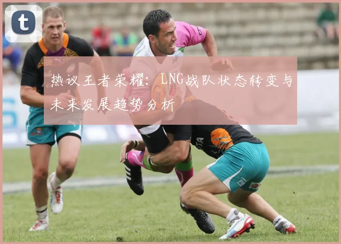 热议王者荣耀：LNG战队状态转变与未来发展趋势分析
