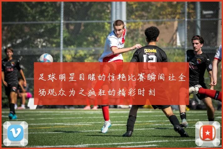 足球明星目睹的惊艳比赛瞬间让全场观众为之疯狂的精彩时刻