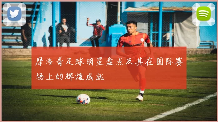 摩洛哥足球明星盘点及其在国际赛场上的辉煌成就