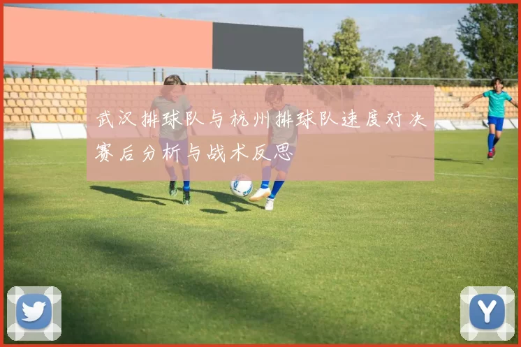 武汉排球队与杭州排球队速度对决赛后分析与战术反思