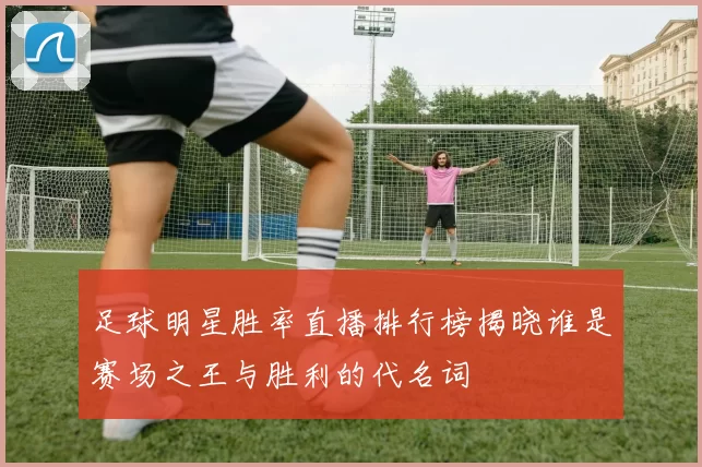 足球明星胜率直播排行榜揭晓谁是赛场之王与胜利的代名词