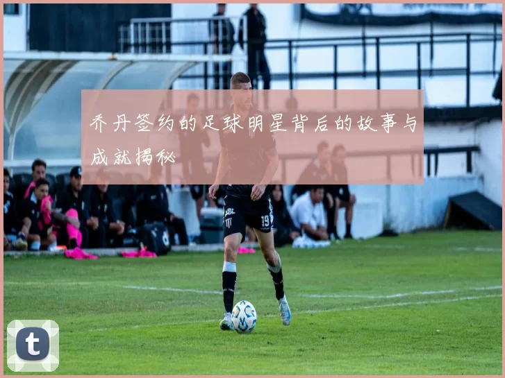 乔丹签约的足球明星背后的故事与成就揭秘