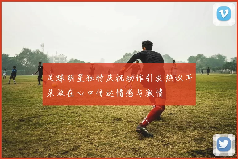 足球明星独特庆祝动作引发热议耳朵放在心口传达情感与激情