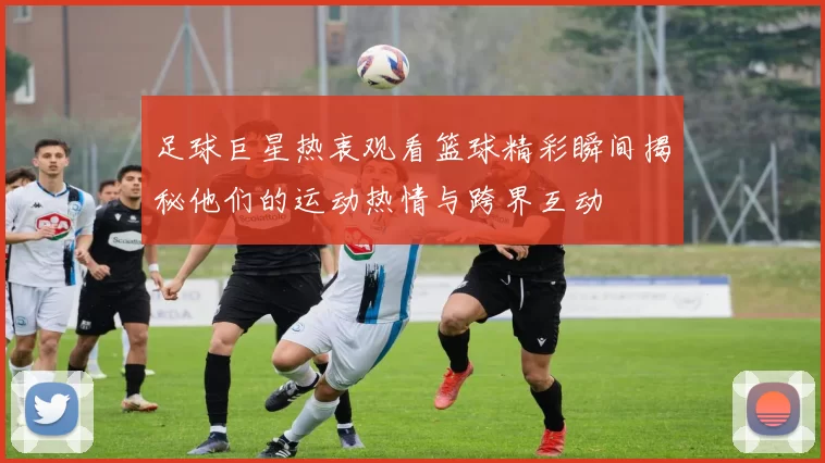 足球巨星热衷观看篮球精彩瞬间揭秘他们的运动热情与跨界互动