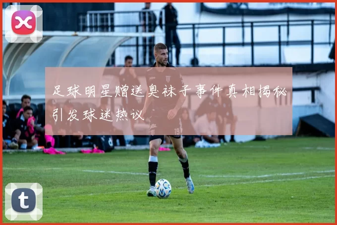 足球明星赠送臭袜子事件真相揭秘引发球迷热议