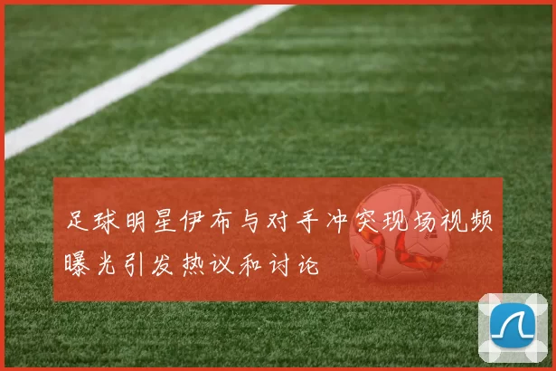 足球明星伊布与对手冲突现场视频曝光引发热议和讨论