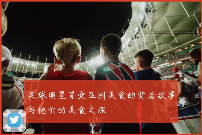 足球明星享受亚洲美食的背后故事与他们的美食之旅