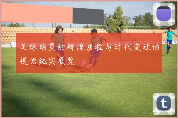 足球明星的辉煌历程与时代变迁的视觉纪实展览
