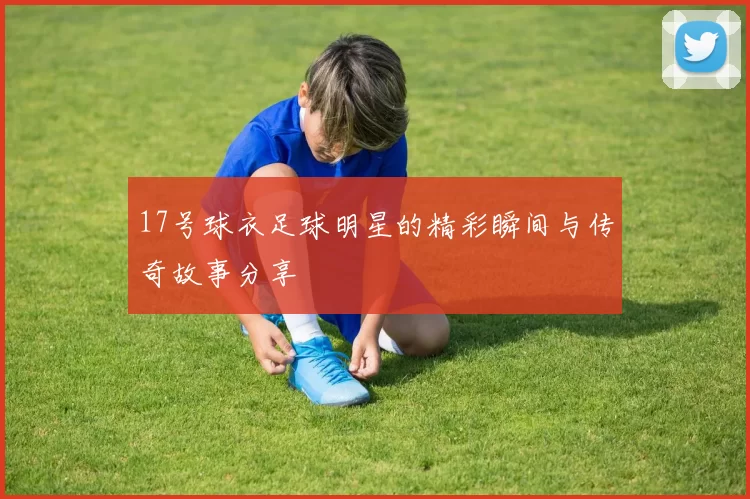 17号球衣足球明星的精彩瞬间与传奇故事分享