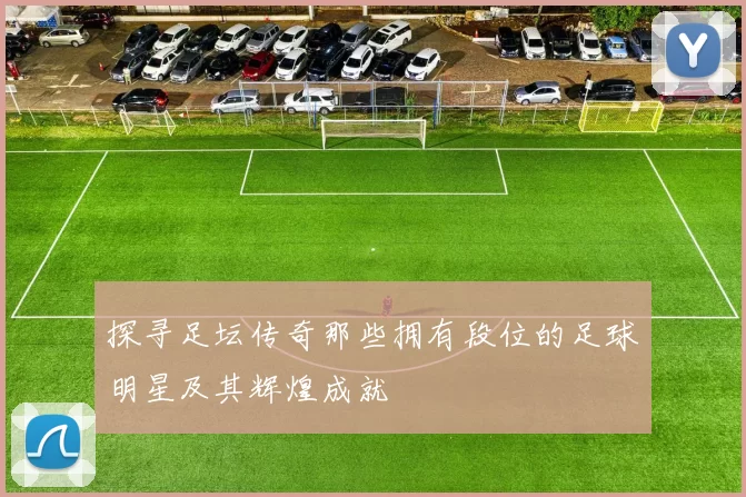 探寻足坛传奇那些拥有段位的足球明星及其辉煌成就