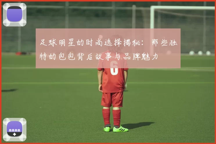 足球明星的时尚选择揭秘：那些独特的包包背后故事与品牌魅力