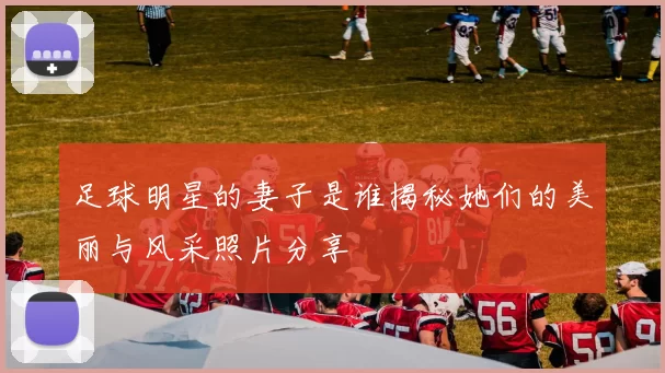 足球明星的妻子是谁揭秘她们的美丽与风采照片分享