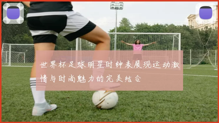 世界杯足球明星时钟表展现运动激情与时尚魅力的完美结合