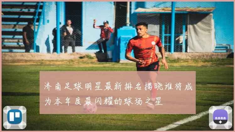 济南足球明星最新排名揭晓谁将成为本年度最闪耀的球场之星