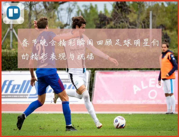 春节晚会精彩瞬间回顾足球明星们的精彩表现与祝福