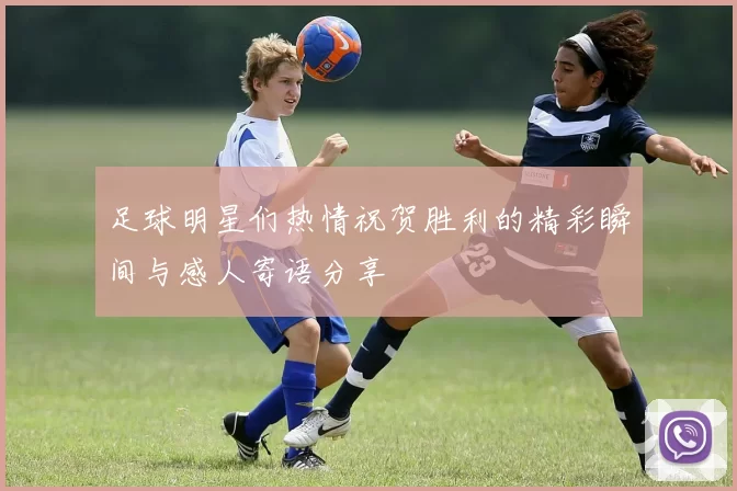 足球明星们热情祝贺胜利的精彩瞬间与感人寄语分享