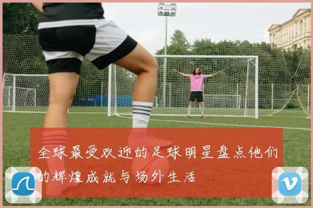 全球最受欢迎的足球明星盘点他们的辉煌成就与场外生活