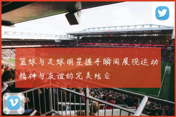 篮球与足球明星握手瞬间展现运动精神与友谊的完美结合