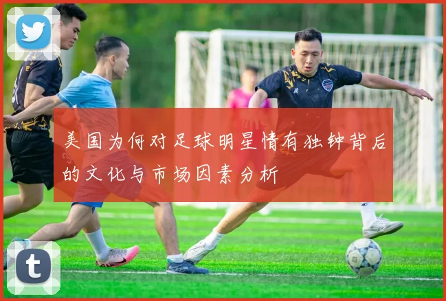 美国为何对足球明星情有独钟背后的文化与市场因素分析