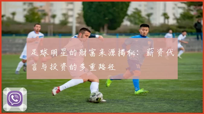 足球明星的财富来源揭秘：薪资代言与投资的多重路径