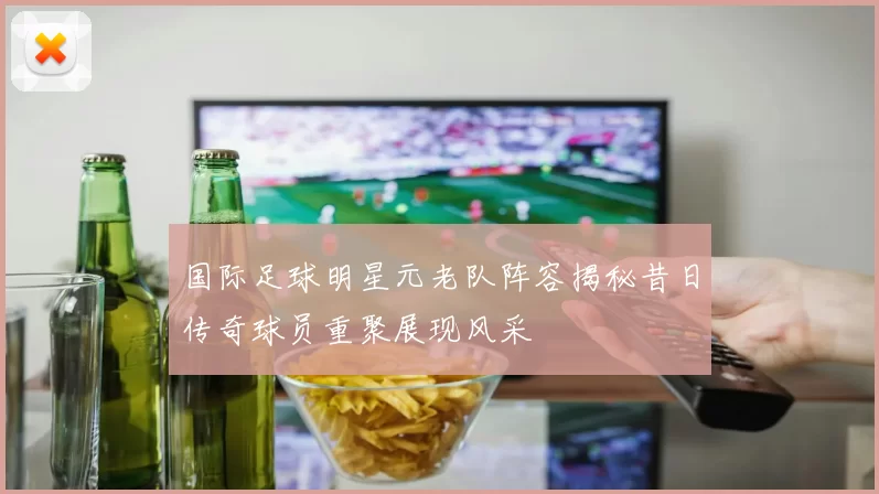 国际足球明星元老队阵容揭秘昔日传奇球员重聚展现风采