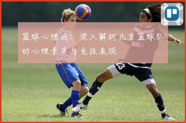 篮球心理战：深入解析北京篮球队的心理素质与竞技表现