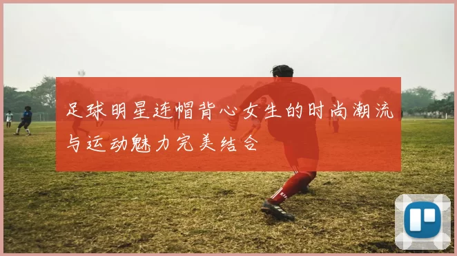 足球明星连帽背心女生的时尚潮流与运动魅力完美结合