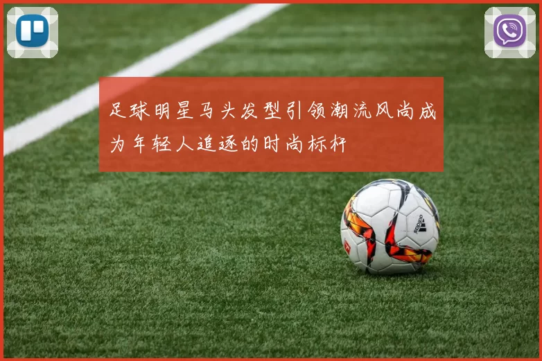 足球明星马头发型引领潮流风尚成为年轻人追逐的时尚标杆