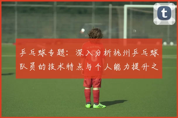 乒乓球专题：深入分析杭州乒乓球队员的技术特点与个人能力提升之路
