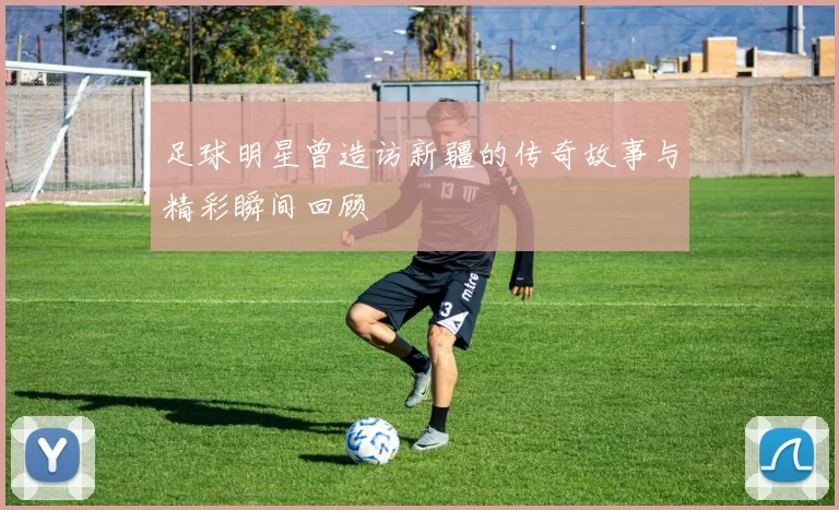 足球明星曾造访新疆的传奇故事与精彩瞬间回顾