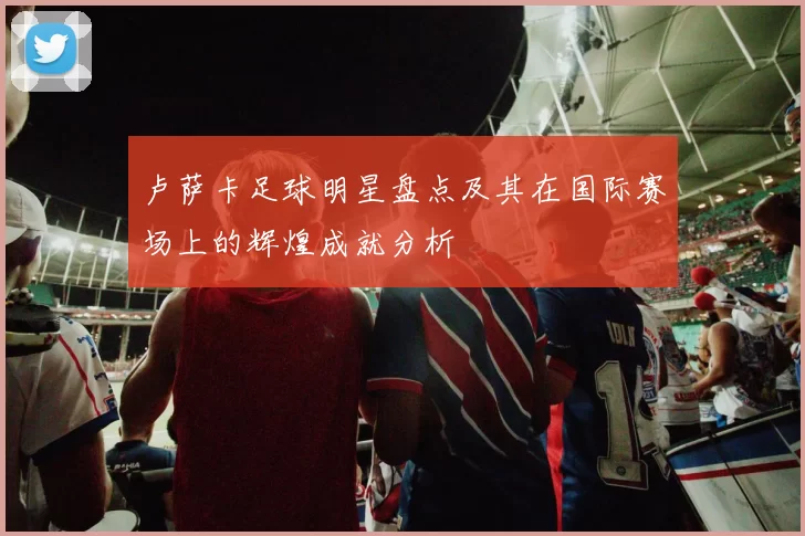 卢萨卡足球明星盘点及其在国际赛场上的辉煌成就分析