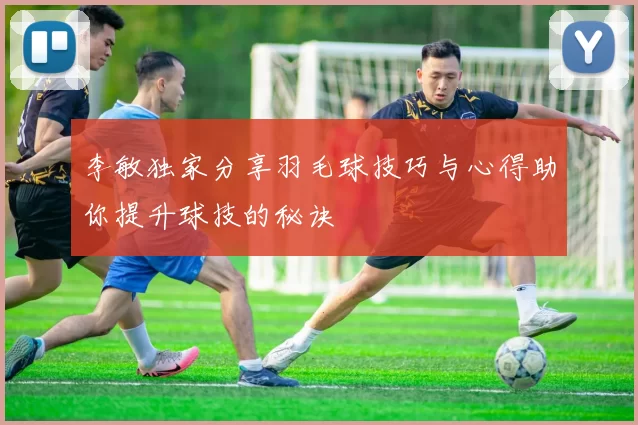 李敏独家分享羽毛球技巧与心得助你提升球技的秘诀