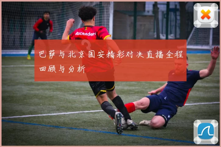 巴萨与北京国安精彩对决直播全程回顾与分析