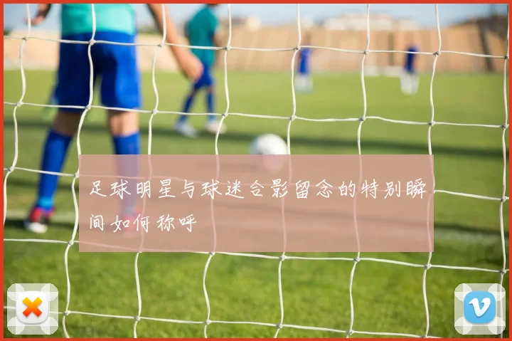 足球明星与球迷合影留念的特别瞬间如何称呼